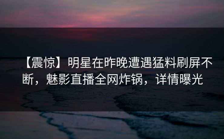 【震惊】明星在昨晚遭遇猛料刷屏不断，魅影直播全网炸锅，详情曝光