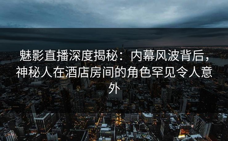 魅影直播深度揭秘：内幕风波背后，神秘人在酒店房间的角色罕见令人意外