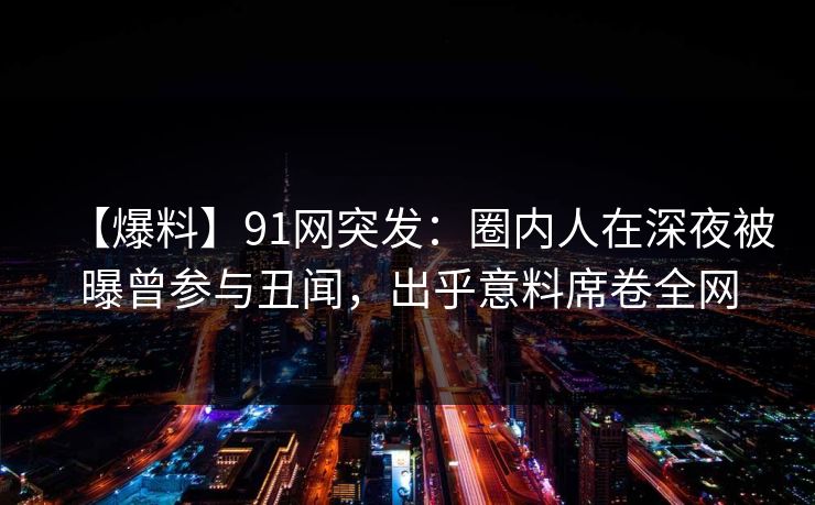 【爆料】91网突发：圈内人在深夜被曝曾参与丑闻，出乎意料席卷全网