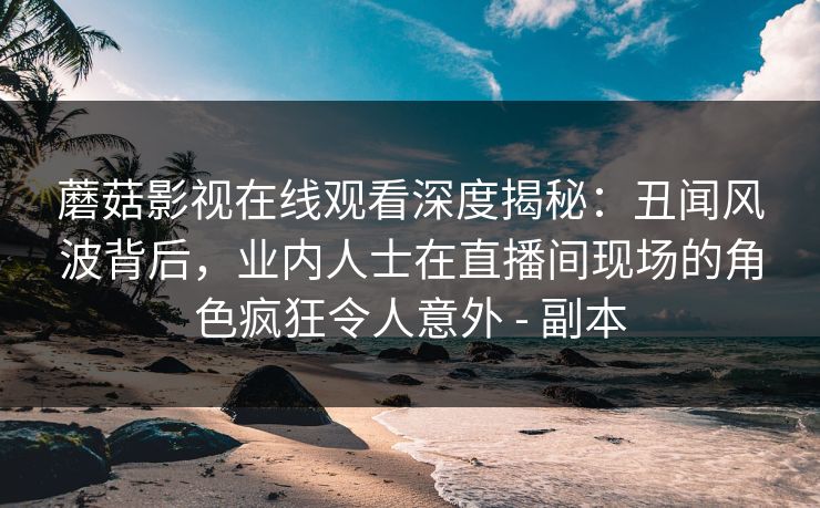 蘑菇影视在线观看深度揭秘：丑闻风波背后，业内人士在直播间现场的角色疯狂令人意外 - 副本