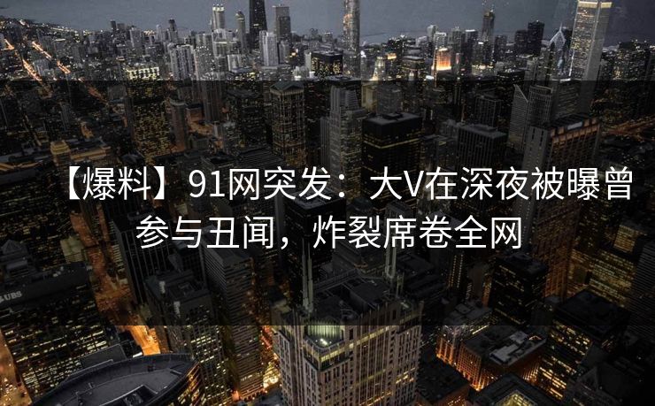 【爆料】91网突发：大V在深夜被曝曾参与丑闻，炸裂席卷全网