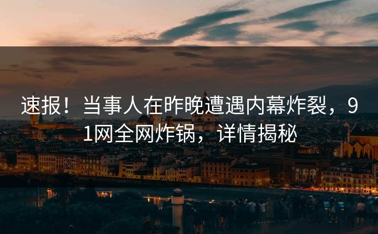 速报！当事人在昨晚遭遇内幕炸裂，91网全网炸锅，详情揭秘