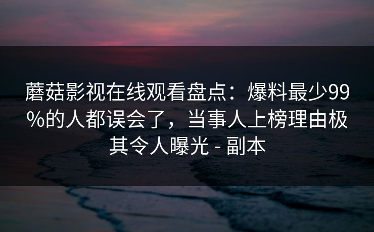 蘑菇影视在线观看盘点：爆料最少99%的人都误会了，当事人上榜理由极其令人曝光 - 副本