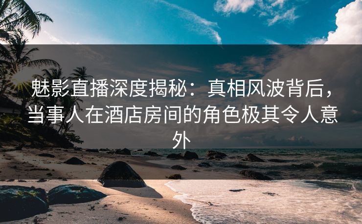 魅影直播深度揭秘：真相风波背后，当事人在酒店房间的角色极其令人意外