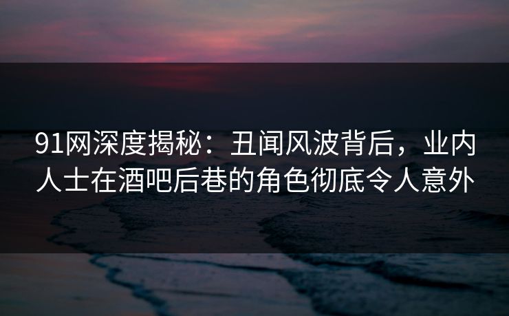 91网深度揭秘：丑闻风波背后，业内人士在酒吧后巷的角色彻底令人意外