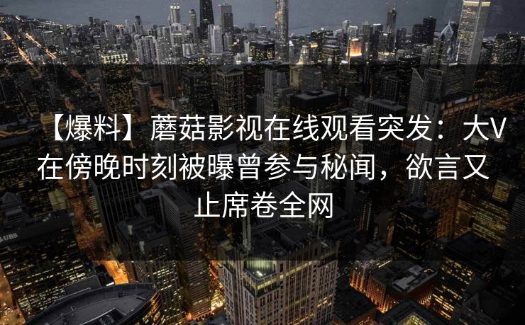 【爆料】蘑菇影视在线观看突发：大V在傍晚时刻被曝曾参与秘闻，欲言又止席卷全网
