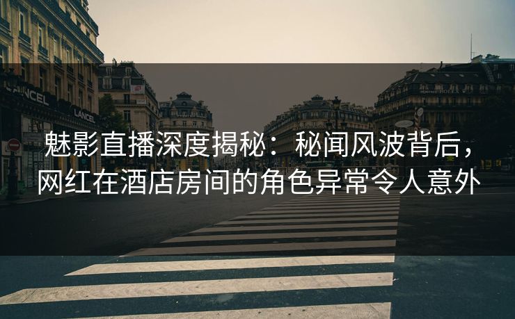 魅影直播深度揭秘：秘闻风波背后，网红在酒店房间的角色异常令人意外