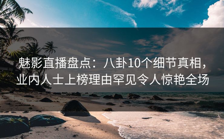 魅影直播盘点：八卦10个细节真相，业内人士上榜理由罕见令人惊艳全场