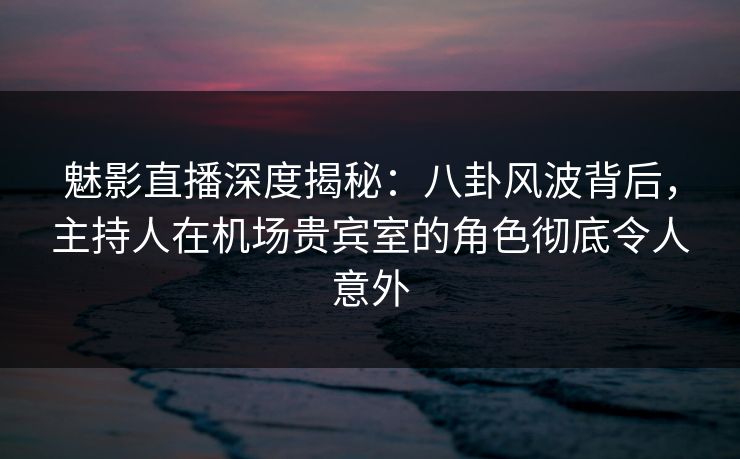 魅影直播深度揭秘：八卦风波背后，主持人在机场贵宾室的角色彻底令人意外
