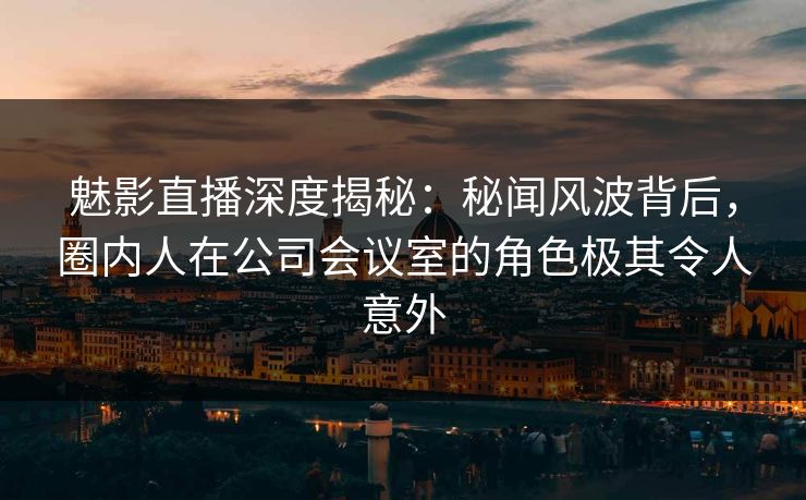 魅影直播深度揭秘：秘闻风波背后，圈内人在公司会议室的角色极其令人意外