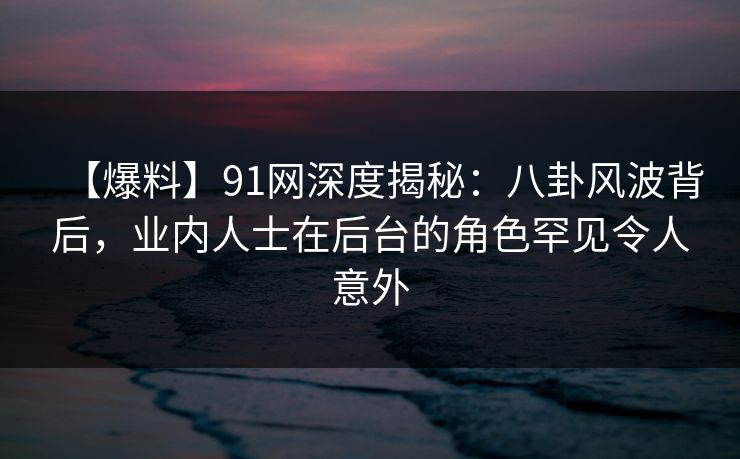 【爆料】91网深度揭秘：八卦风波背后，业内人士在后台的角色罕见令人意外