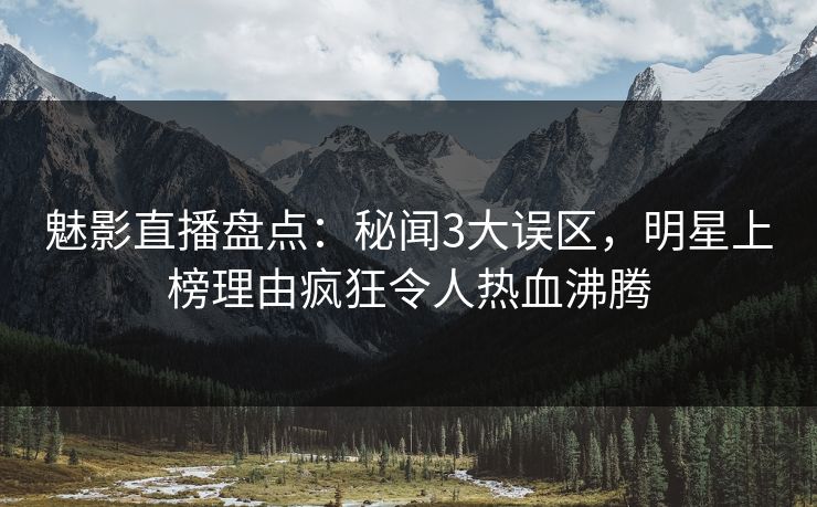 魅影直播盘点：秘闻3大误区，明星上榜理由疯狂令人热血沸腾