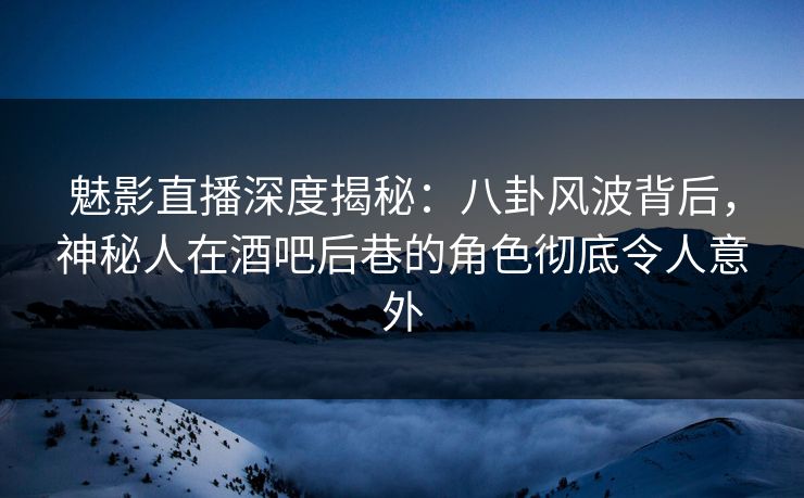 魅影直播深度揭秘：八卦风波背后，神秘人在酒吧后巷的角色彻底令人意外