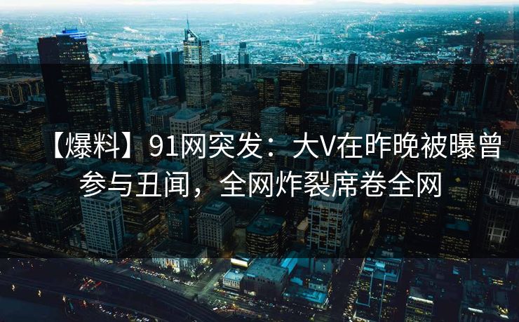 【爆料】91网突发：大V在昨晚被曝曾参与丑闻，全网炸裂席卷全网