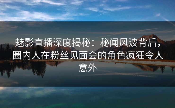 魅影直播深度揭秘：秘闻风波背后，圈内人在粉丝见面会的角色疯狂令人意外