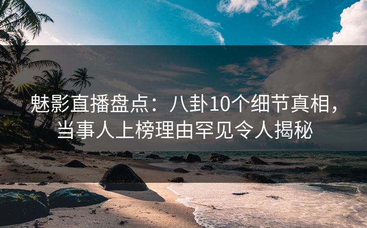 魅影直播盘点：八卦10个细节真相，当事人上榜理由罕见令人揭秘