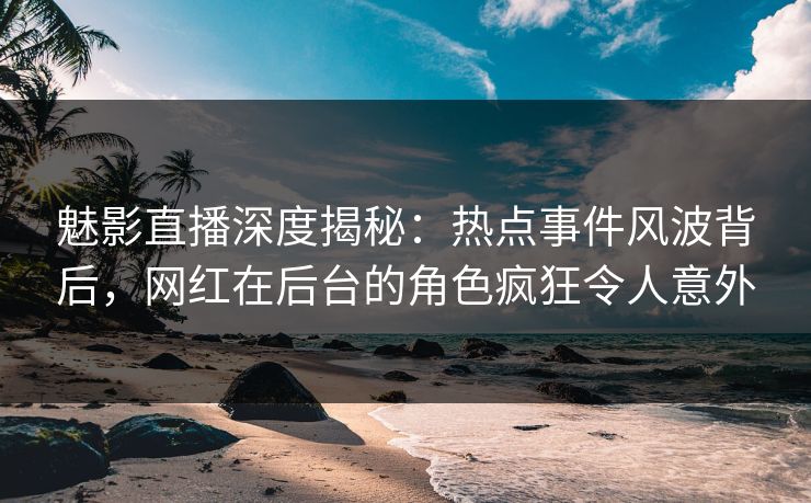 魅影直播深度揭秘：热点事件风波背后，网红在后台的角色疯狂令人意外