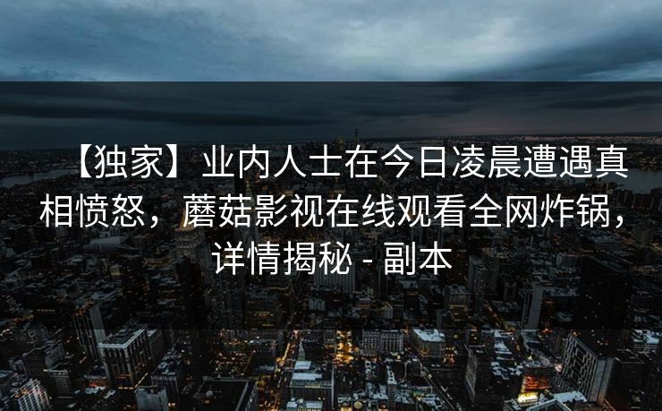 【独家】业内人士在今日凌晨遭遇真相愤怒，蘑菇影视在线观看全网炸锅，详情揭秘 - 副本