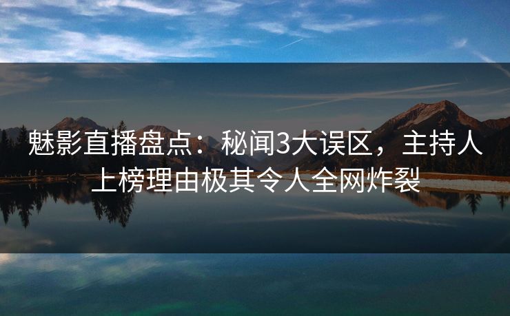 魅影直播盘点：秘闻3大误区，主持人上榜理由极其令人全网炸裂