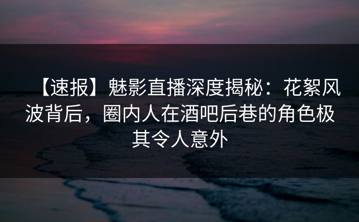 【速报】魅影直播深度揭秘：花絮风波背后，圈内人在酒吧后巷的角色极其令人意外