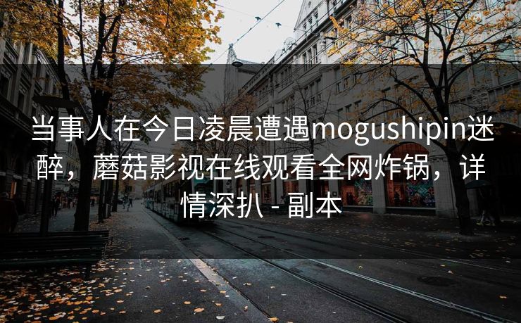 当事人在今日凌晨遭遇mogushipin迷醉,蘑菇影视在线观看全网炸锅,详情深扒 - 副本 当事人在今日凌晨遭遇mogushipin迷醉,蘑菇影视在线观看全网炸锅,详情深扒 - 副本