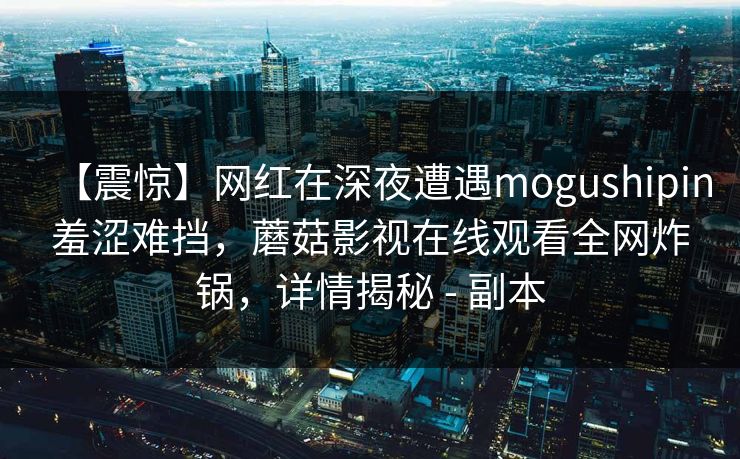 【震惊】网红在深夜遭遇mogushipin羞涩难挡,蘑菇影视在线观看全网炸锅,详情揭秘 - 副本