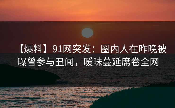 【爆料】91网突发：圈内人在昨晚被曝曾参与丑闻，暧昧蔓延席卷全网