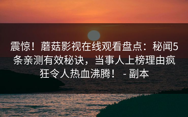 震惊！蘑菇影视在线观看盘点：秘闻5条亲测有效秘诀，当事人上榜理由疯狂令人热血沸腾！ - 副本
