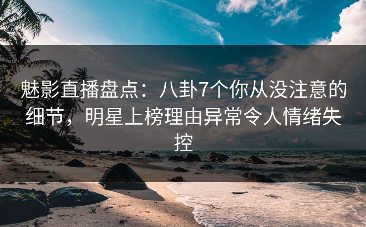 魅影直播盘点：八卦7个你从没注意的细节，明星上榜理由异常令人情绪失控
