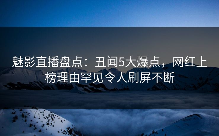 魅影直播盘点：丑闻5大爆点，网红上榜理由罕见令人刷屏不断