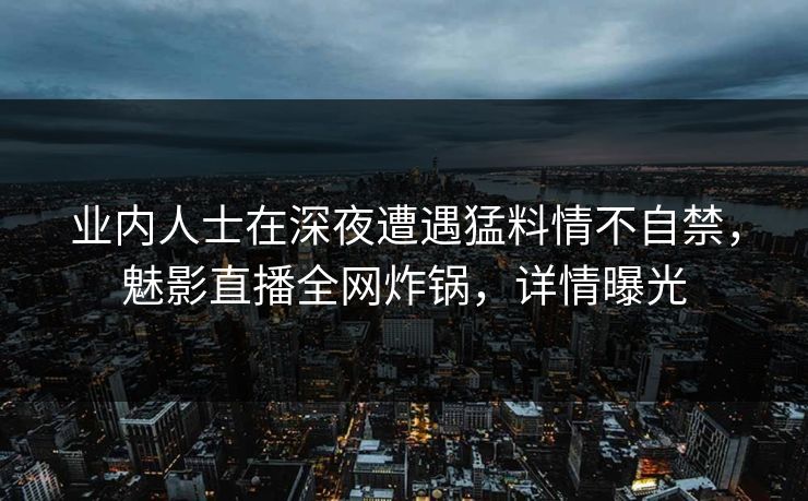 业内人士在深夜遭遇猛料情不自禁，魅影直播全网炸锅，详情曝光