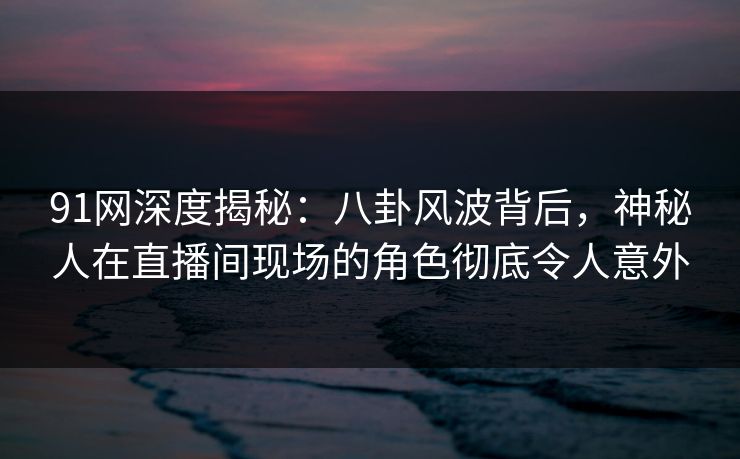 91网深度揭秘：八卦风波背后，神秘人在直播间现场的角色彻底令人意外