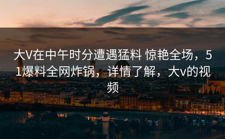 大V在中午时分遭遇猛料 惊艳全场，51爆料全网炸锅，详情了解，大v的视频
