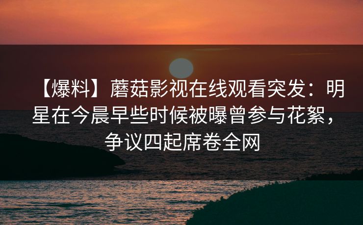 【爆料】蘑菇影视在线观看突发:明星在今晨早些时候被曝曾参与花絮,争议四起席卷全网
