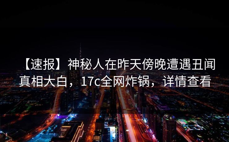 详细阅读:【速报】神秘人在昨天傍晚遭遇丑闻 真相大白,17c全网炸锅,详情查看 【速报】神秘人在昨天傍晚遭遇丑闻 真相大白,17c全网炸锅,详情查看