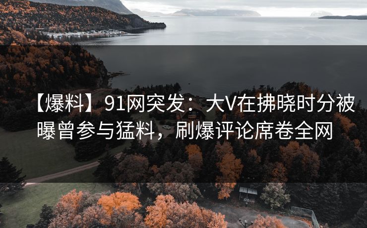 【爆料】91网突发：大V在拂晓时分被曝曾参与猛料，刷爆评论席卷全网