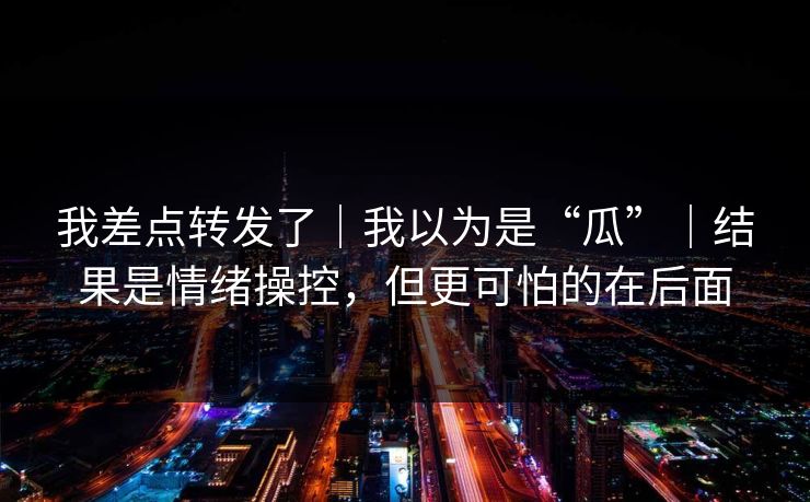 我差点转发了｜我以为是“瓜”｜结果是情绪操控，但更可怕的在后面