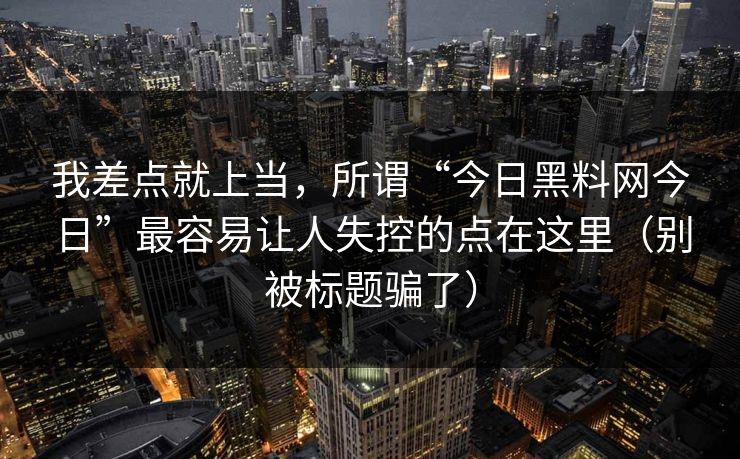 我差点就上当，所谓“今日黑料网今日”最容易让人失控的点在这里（别被标题骗了）