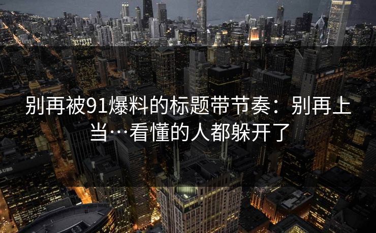 别再被91爆料的标题带节奏：别再上当…看懂的人都躲开了