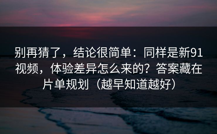 别再猜了，结论很简单：同样是新91视频，体验差异怎么来的？答案藏在片单规划（越早知道越好）