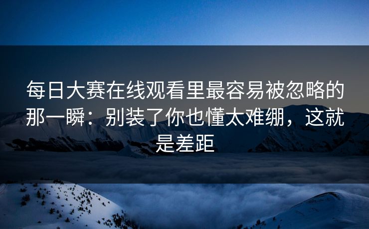 每日大赛在线观看里最容易被忽略的那一瞬：别装了你也懂太难绷，这就是差距
