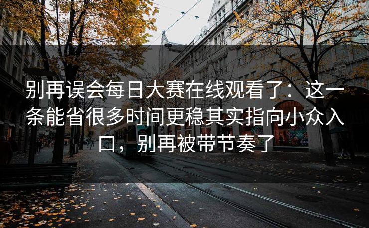 别再误会每日大赛在线观看了：这一条能省很多时间更稳其实指向小众入口，别再被带节奏了