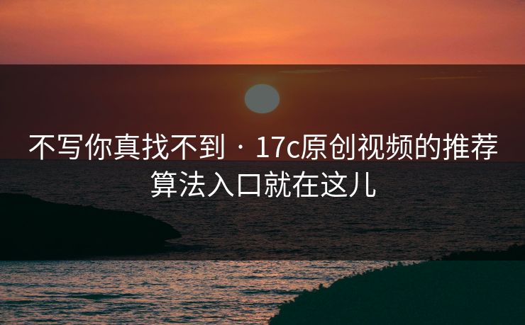 不写你真找不到 · 17c原创视频的推荐算法入口就在这儿