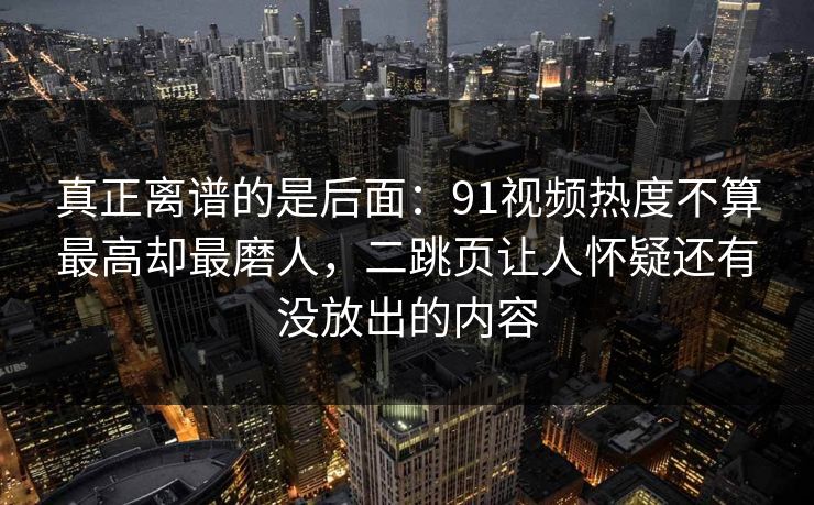 真正离谱的是后面：91视频热度不算最高却最磨人，二跳页让人怀疑还有没放出的内容