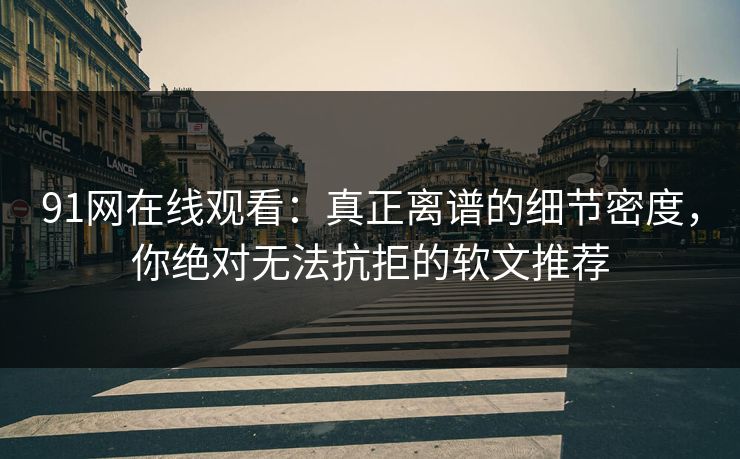 91网在线观看：真正离谱的细节密度，你绝对无法抗拒的软文推荐